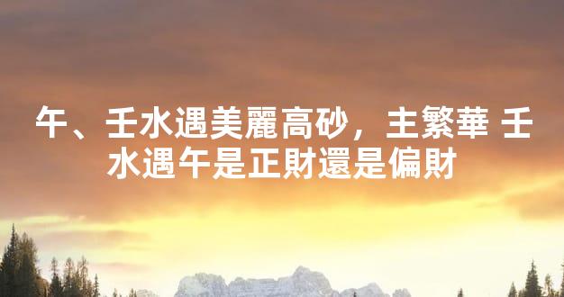 午、壬水遇美麗高砂，主繁華 壬水遇午是正財還是偏財